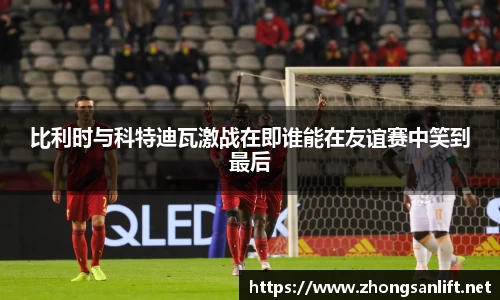 比利时与科特迪瓦激战在即谁能在友谊赛中笑到最后