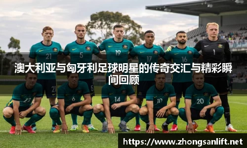 澳大利亚与匈牙利足球明星的传奇交汇与精彩瞬间回顾